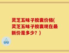 灵芝五味子胶囊价格(灵芝五味子胶囊现在最新价是多少？)