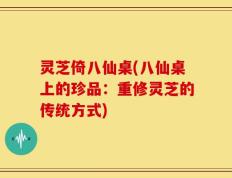 灵芝倚八仙桌(八仙桌上的珍品：重修灵芝的传统方式)