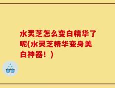 水灵芝怎么变白精华了呢(水灵芝精华变身美白神器！)
