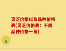 灵芝价格以及品种价格表(灵芝价格表：不同品种价格一览)