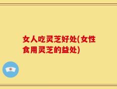 女人吃灵芝好处(女性食用灵芝的益处)