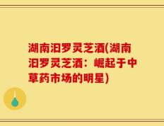 湖南汩罗灵芝酒(湖南汩罗灵芝酒：崛起于中草药市场的明星)