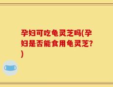 孕妇可吃龟灵芝吗(孕妇是否能食用龟灵芝？)