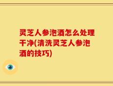 灵芝人参泡酒怎么处理干净(清洗灵芝人参泡酒的技巧)