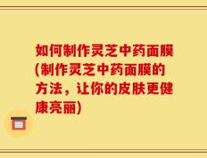 如何制作灵芝中药面膜(制作灵芝中药面膜的方法，让你的皮肤更健康亮丽)