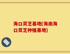 海口灵芝基地(海南海口灵芝种植基地)