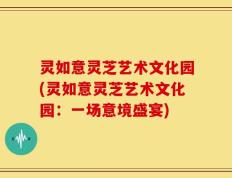 灵如意灵芝艺术文化园(灵如意灵芝艺术文化园：一场意境盛宴)