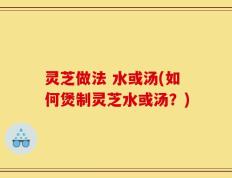 灵芝做法 水或汤(如何煲制灵芝水或汤？)