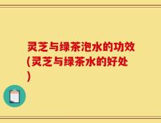 灵芝与绿茶泡水的功效(灵芝与绿茶水的好处)