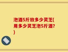 泡酒5斤放多少灵芝(用多少灵芝泡5斤酒？)
