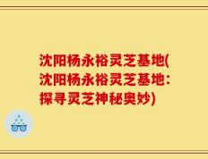 沈阳杨永裕灵芝基地(沈阳杨永裕灵芝基地：探寻灵芝神秘奥妙)