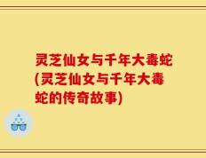 灵芝仙女与千年大毒蛇(灵芝仙女与千年大毒蛇的传奇故事)