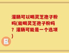 灌肠可以喝灵芝孢子粉吗(能喝灵芝孢子粉吗？灌肠可能是一个选项)