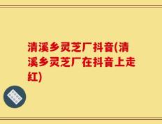 清溪乡灵芝厂抖音(清溪乡灵芝厂在抖音上走红)