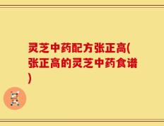 灵芝中药配方张正高(张正高的灵芝中药食谱)