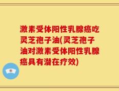 激素受体阳性乳腺癌吃灵芝孢子油(灵芝孢子油对激素受体阳性乳腺癌具有潜在疗效)