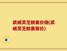 武威灵芝胶囊价格(武威灵芝胶囊报价)