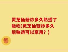 灵芝仙菇炒多久熟透了能吃(灵芝仙菇炒多久后熟透可以享用？)