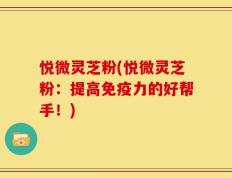 悦微灵芝粉(悦微灵芝粉：提高免疫力的好帮手！)