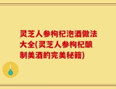 灵芝人参枸杞泡酒做法大全(灵芝人参枸杞酿制美酒的完美秘籍)
