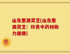 山东惠源灵芝(山东惠源灵芝：珍贵中药材助力健康)