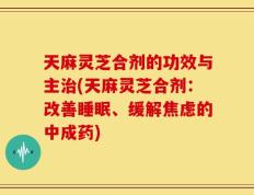 天麻灵芝合剂的功效与主治(天麻灵芝合剂：改善睡眠、缓解焦虑的中成药)