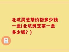 北坑灵芝茶价格多少钱一盒(北坑灵芝茶一盒多少钱？)