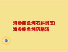 海参鲍鱼炖石斛灵芝(海参鲍鱼炖药膳汤