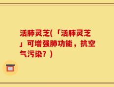 活肺灵芝(「活肺灵芝」可增强肺功能，抗空气污染？)