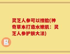 灵芝人参可以擦脸(神奇草本打造水嫩肌：灵芝人参护肤大法)