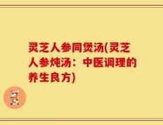 灵芝人参同煲汤(灵芝人参炖汤：中医调理的养生良方)