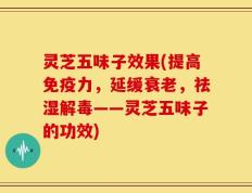 灵芝五味子效果(提高免疫力，延缓衰老，祛湿解毒——灵芝五味子的功效)