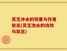 灵芝冲水的效果与作用禁忌(灵芝泡水的功效与禁忌)