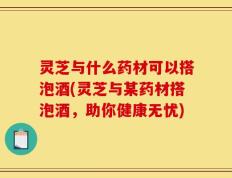 灵芝与什么药材可以搭泡酒(灵芝与某药材搭泡酒，助你健康无忧)