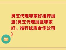 灵芝代理哪家好推荐加盟(灵芝代理加盟哪家好，推荐优质合作公司)