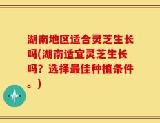 湖南地区适合灵芝生长吗(湖南适宜灵芝生长吗？选择最佳种植条件。)