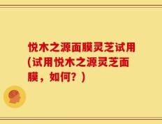 悦木之源面膜灵芝试用(试用悦木之源灵芝面膜，如何？)