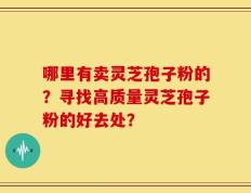 哪里有卖灵芝孢子粉的？寻找高质量灵芝孢子粉的好去处？