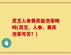 灵芝人参黄芪能泡茶喝吗(灵芝、人参、黄芪泡茶可否？)