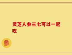 灵芝人参三七可以一起吃