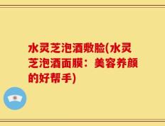 水灵芝泡酒敷脸(水灵芝泡酒面膜：美容养颜的好帮手)