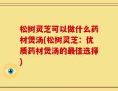 松树灵芝可以做什么药材煲汤(松树灵芝：优质药材煲汤的最佳选择)
