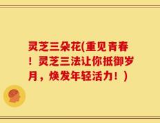 灵芝三朵花(重见青春！灵芝三法让你抵御岁月，焕发年轻活力！)