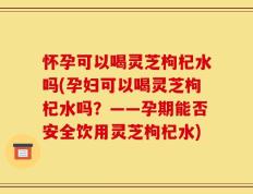 怀孕可以喝灵芝枸杞水吗(孕妇可以喝灵芝枸杞水吗？——孕期能否安全饮用灵芝枸杞水)
