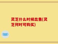 灵芝什么时候出售(灵芝何时可购买)