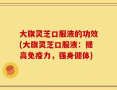 大旗灵芝口服液的功效(大旗灵芝口服液：提高免疫力，强身健体)