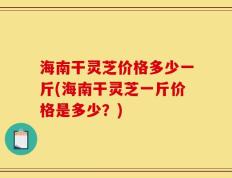 海南干灵芝价格多少一斤(海南干灵芝一斤价格是多少？)