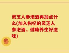 灵芝人参泡酒再加点什么(加入枸杞的灵芝人参泡酒，健康养生好滋味)