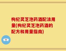 枸杞灵芝泡药酒配法用量(枸杞灵芝泡药酒的配方和用量指南)