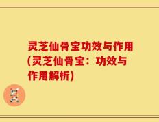 灵芝仙骨宝功效与作用(灵芝仙骨宝：功效与作用解析)